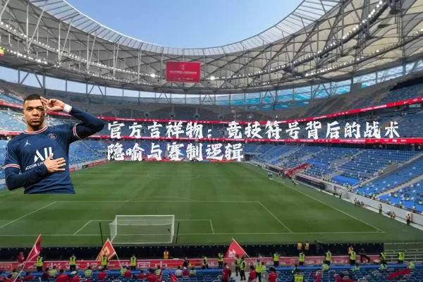 官方吉祥物:竞技符号背后的战术隐喻与赛制逻辑